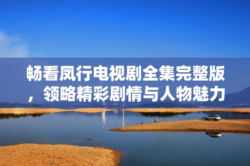畅看凤行电视剧全集完整版，领略精彩剧情与人物魅力