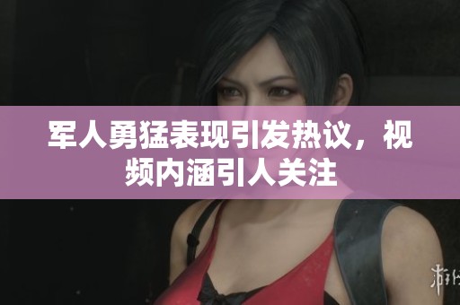 军人勇猛表现引发热议，视频内涵引人关注