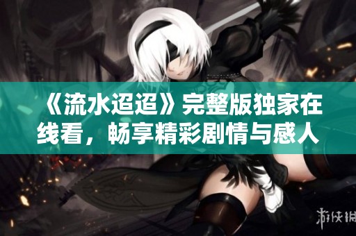 《流水迢迢》完整版独家在线看，畅享精彩剧情与感人故事