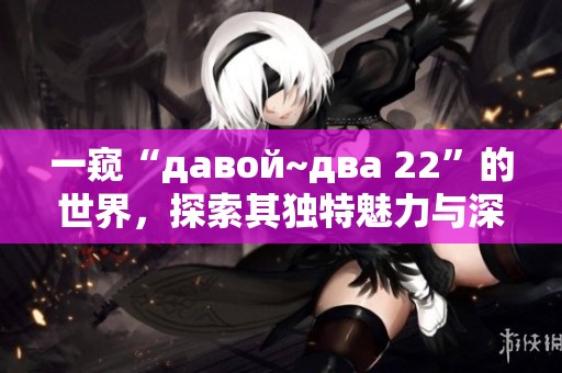 一窥“давой~два 22”的世界，探索其独特魅力与深层含义