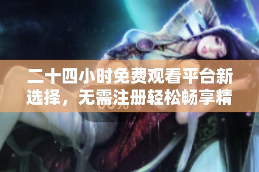 二十四小时免费观看平台新选择，无需注册轻松畅享精彩内容