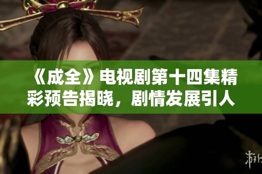 《成全》电视剧第十四集精彩预告揭晓，剧情发展引人期待