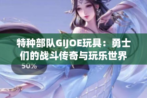 特种部队GIJOE玩具：勇士们的战斗传奇与玩乐世界