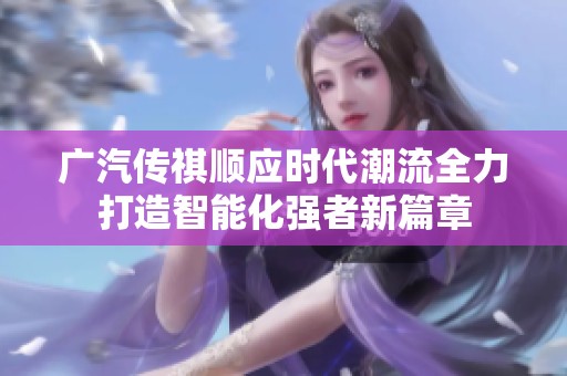 广汽传祺顺应时代潮流全力打造智能化强者新篇章