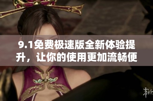 9.1免费极速版全新体验提升，让你的使用更加流畅便捷