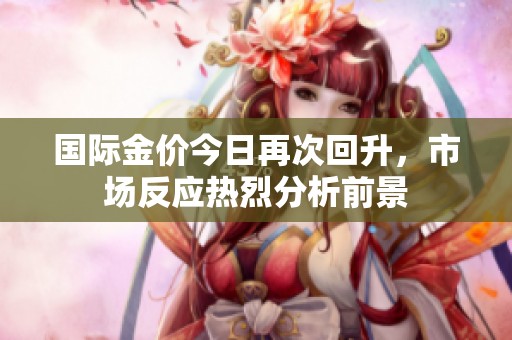 国际金价今日再次回升，市场反应热烈分析前景