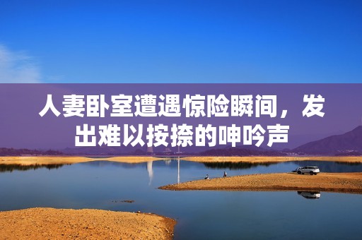 人妻卧室遭遇惊险瞬间，发出难以按捺的呻吟声