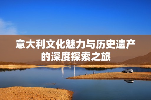 意大利文化魅力与历史遗产的深度探索之旅