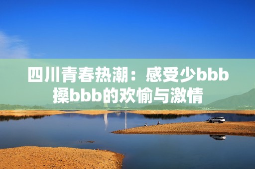 四川青春热潮：感受少bbb搡bbb的欢愉与激情