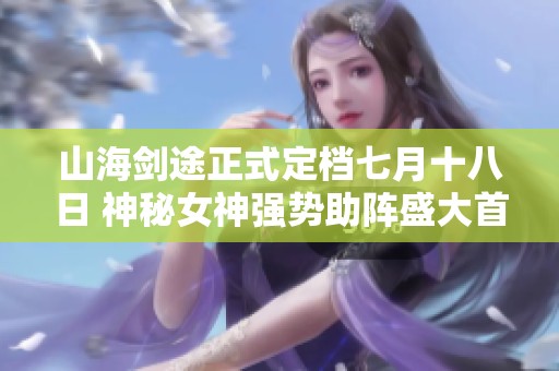山海剑途正式定档七月十八日 神秘女神强势助阵盛大首发
