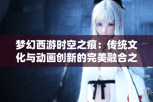 梦幻西游时空之痕：传统文化与动画创新的完美融合之旅