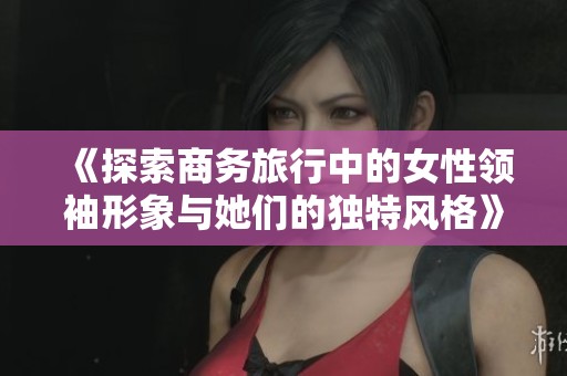 《探索商务旅行中的女性领袖形象与她们的独特风格》