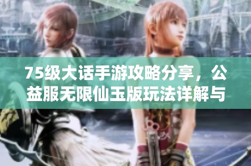 75级大话手游攻略分享，公益服无限仙玉版玩法详解与技巧分析