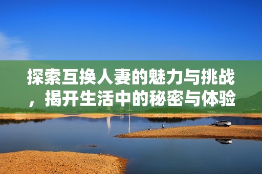 探索互换人妻的魅力与挑战，揭开生活中的秘密与体验