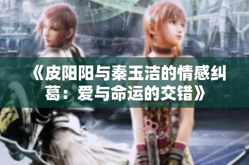 《皮阳阳与秦玉洁的情感纠葛：爱与命运的交错》