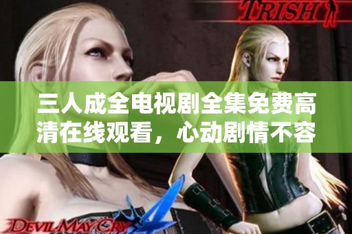 三人成全电视剧全集免费高清在线观看，心动剧情不容错过