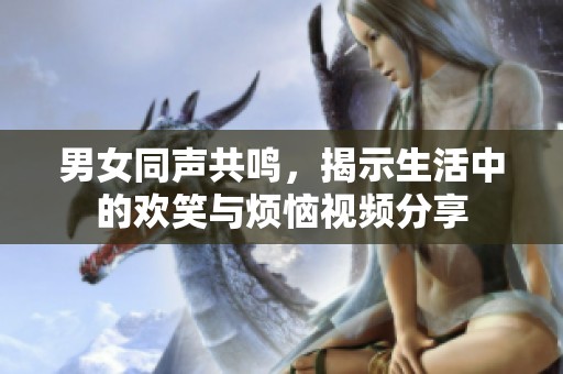 男女同声共鸣，揭示生活中的欢笑与烦恼视频分享