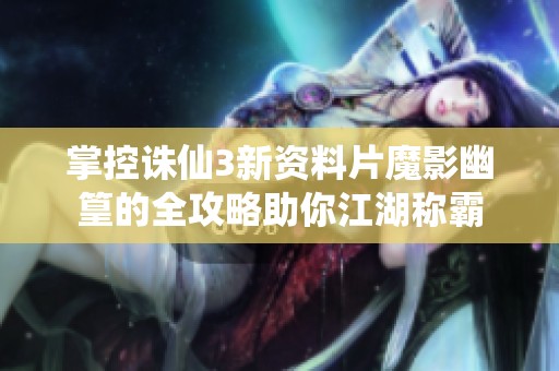 掌控诛仙3新资料片魔影幽篁的全攻略助你江湖称霸