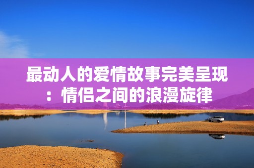 最动人的爱情故事完美呈现：情侣之间的浪漫旋律