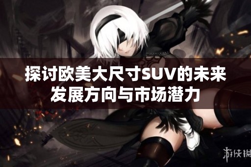 探讨欧美大尺寸SUV的未来发展方向与市场潜力