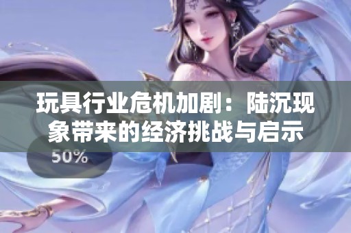 玩具行业危机加剧：陆沉现象带来的经济挑战与启示