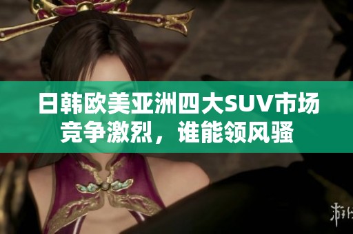 日韩欧美亚洲四大SUV市场竞争激烈，谁能领风骚