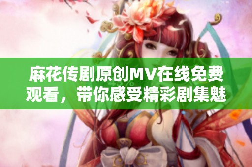 麻花传剧原创MV在线免费观看，带你感受精彩剧集魅力