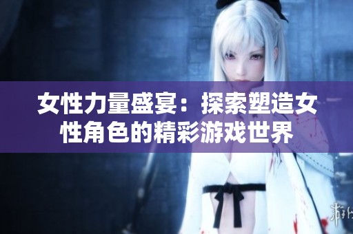 女性力量盛宴：探索塑造女性角色的精彩游戏世界