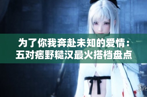 为了你我奔赴未知的爱情：五对痞野糙汉最火搭档盘点