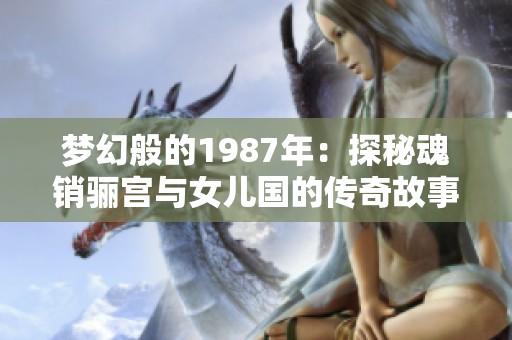梦幻般的1987年：探秘魂销骊宫与女儿国的传奇故事