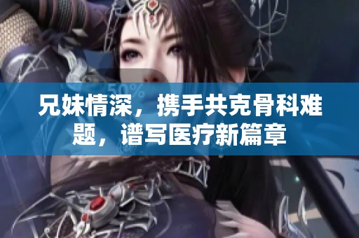 兄妹情深，携手共克骨科难题，谱写医疗新篇章