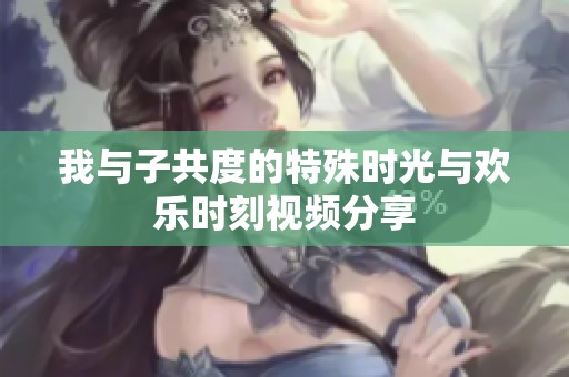 我与子共度的特殊时光与欢乐时刻视频分享