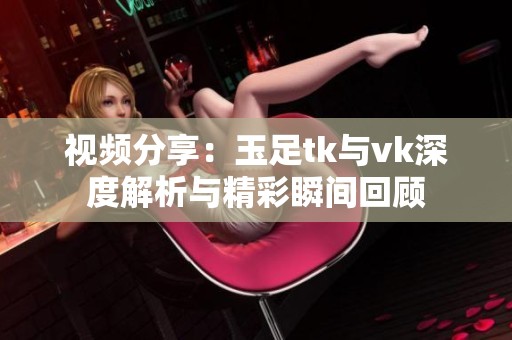 视频分享：玉足tk与vk深度解析与精彩瞬间回顾