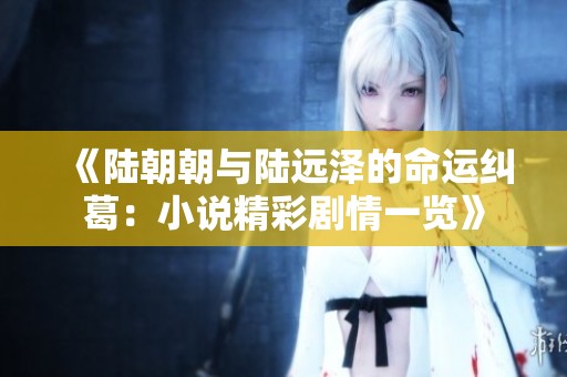 《陆朝朝与陆远泽的命运纠葛：小说精彩剧情一览》