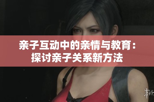 亲子互动中的亲情与教育：探讨亲子关系新方法