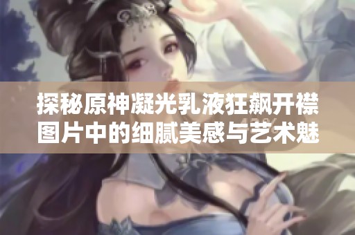 探秘原神凝光乳液狂飙开襟图片中的细腻美感与艺术魅力