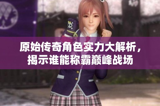 原始传奇角色实力大解析，揭示谁能称霸巅峰战场