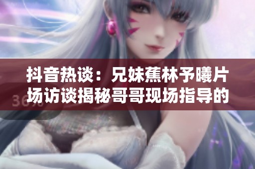 抖音热谈：兄妹蕉林予曦片场访谈揭秘哥哥现场指导的幕后故事