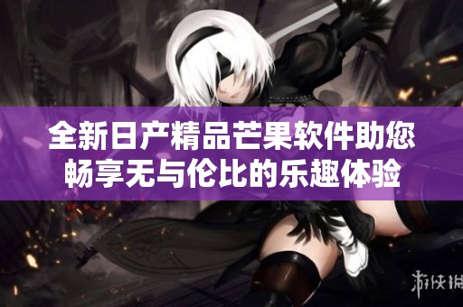 全新日产精品芒果软件助您畅享无与伦比的乐趣体验