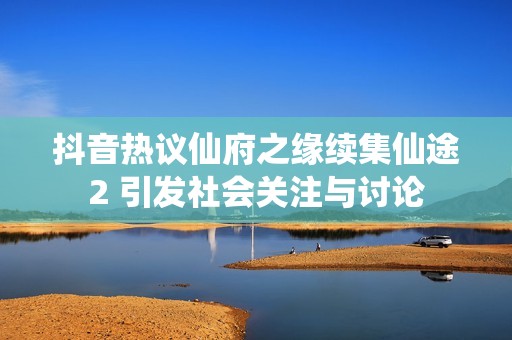 抖音热议仙府之缘续集仙途2 引发社会关注与讨论