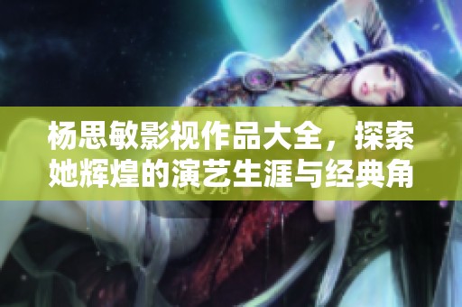 杨思敏影视作品大全，探索她辉煌的演艺生涯与经典角色