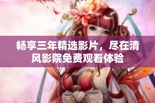 畅享三年精选影片，尽在清风影院免费观看体验