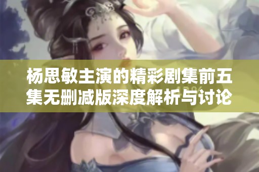 杨思敏主演的精彩剧集前五集无删减版深度解析与讨论