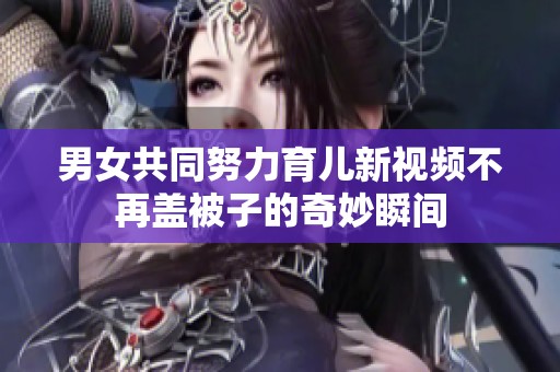男女共同努力育儿新视频不再盖被子的奇妙瞬间