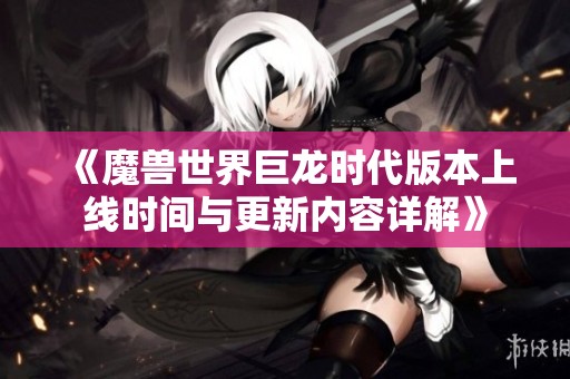 《魔兽世界巨龙时代版本上线时间与更新内容详解》