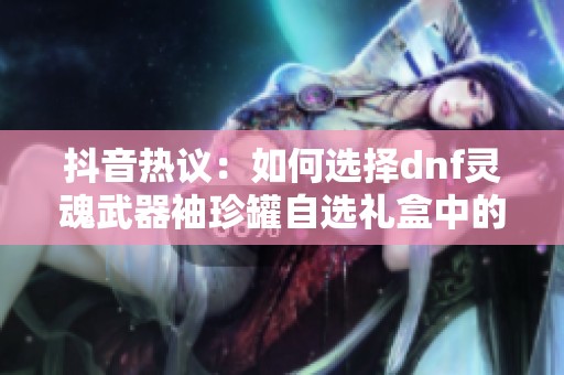 抖音热议：如何选择dnf灵魂武器袖珍罐自选礼盒中的最佳道具