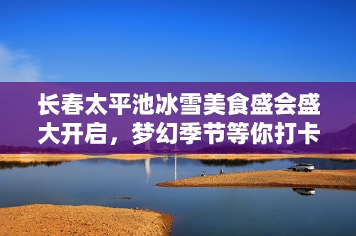 长春太平池冰雪美食盛会盛大开启，梦幻季节等你打卡