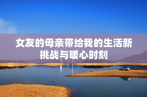 女友的母亲带给我的生活新挑战与暖心时刻