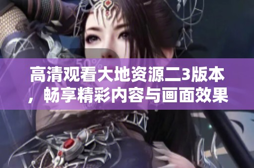 高清观看大地资源二3版本，畅享精彩内容与画面效果