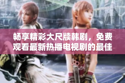 畅享精彩大尺牍韩剧，免费观看最新热播电视剧的最佳途径